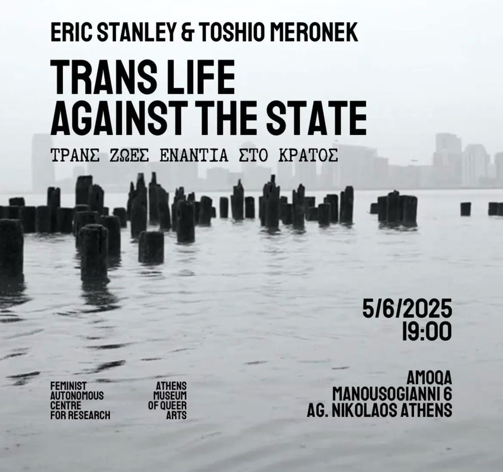 ERIC STANLEY & TOSHIO MERONEK
TRANS LIFE
AGAINST THE STATE
TPANE ZOEE ENANTIA ETO KPATOE




FEMINIST
ATHENS

AUTONOMOUS
MUSEUM

CENTRE
OF QUEER

FOR RESEARCH
ARTS
5/6/2025
19:00
AMOQA
MANOUSOGIANNI 6
AG. NIKOLAOS ATHENS