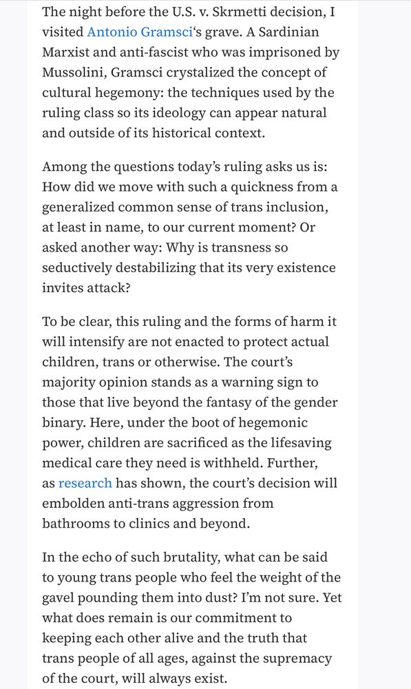The night before the U.S. v. Skrmetti decision, I visited Antonio Gramsci's grave. A Sardinian Marxist and anti-fascist who was imprisoned by Mussolini, Gramsci crystalized the concept of cultural hegemony: the techniques used by the ruling class so its ideology can appear natural and outside of its historical context.
Among the questions today's ruling asks us is:
How did we move with such a quickness from a generalized common sense of trans inclusion, at least in name, to our current moment? Or asked another way: Why is transness so seductively destabilizing that its very existence invites attack?
To be clear, this ruling and the forms of harm it will intensify are not enacted to protect actual children, trans or otherwise. The court's majority opinion stands as a warning sign to those that live beyond the fantasy of the gender binary. Here, under the boot of hegemonic power, children are sacrificed as the lifesaving medical care they need is withheld. Further, as research has shown, the court's decision will embolden anti-trans aggression from bathrooms to clinics and beyond.
In the echo of such brutality, what can be said to young trans people who feel the weight of the gavel pounding them into dust? I'm not sure. Yet what does remain is our commitment to keeping each other alive and the truth that trans people of all ages, against the supremacy of the court, will always exist.