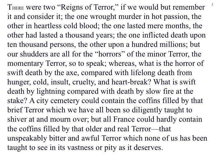 "There were two “Reigns of Terror,” if we would but remember it and consider it; the one wrought murder in hot passion, the other in heartless cold blood; the one lasted mere months, the other had lasted a thousand years; the one inflicted death upon ten thousand persons, the other upon a hundred millions; but our shudders are all for the “horrors” of the minor Terror, the momentary Terror, so to speak; whereas, what is the horror of swift death by the axe, compared with lifelong death from hunger, cold, insult, cruelty, and heart-break? What is swift death by lightning compared with death by slow fire at the stake? A city cemetery could contain the coffins filled by that brief Terror which we have all been so diligently taught to shiver at and mourn over; but all France could hardly contain the coffins filled by that older and real Terror—that unspeakably bitter and awful Terror which none of us has been taught to see in its vastness or pity as it deserves."