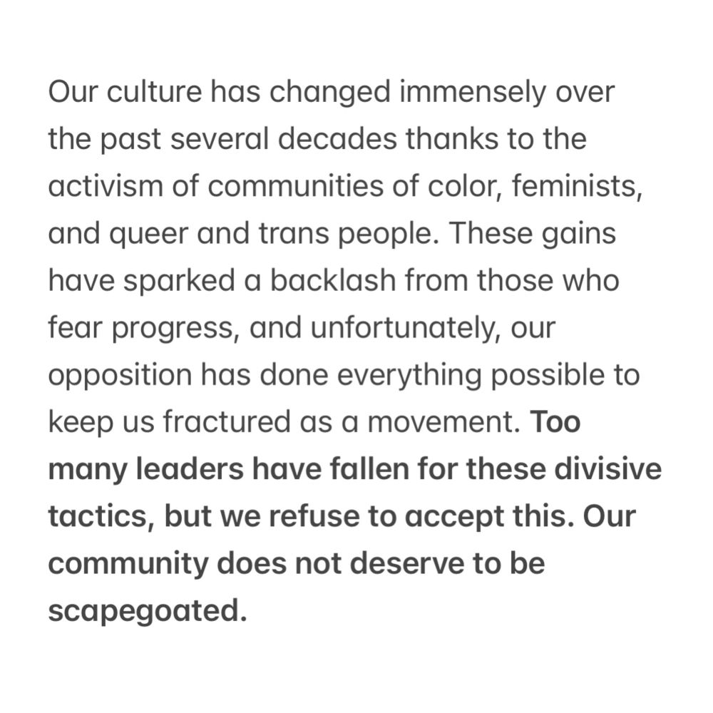 Our culture has changed immensely over the past several decades thanks to the activism of communities of color, feminists, and queer and trans people. These gains have sparked a backlash from those who fear progress, and unfortunately, our opposition has done everything possible to keep us fractured as a movement. Too many leaders have fallen for these divisive tactics, but we refuse to accept this. Our community does not deserve to be scapegoated. 