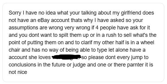Them:
"Sorry I have no idea what your talking about my girlfriend does not have an eBay account thats why I have asked so your assumptions are wrong very wrong if 4 people have ask for it and you dont want to spilt them up or in a rush to sell what's the point of putting them on and to clarif my other half is in a wheel chair and has no way of being able to type let alone have a account she loves xxxxx so please dont every jump to conclusions in the future or judge and one or there parnter it is not nice"