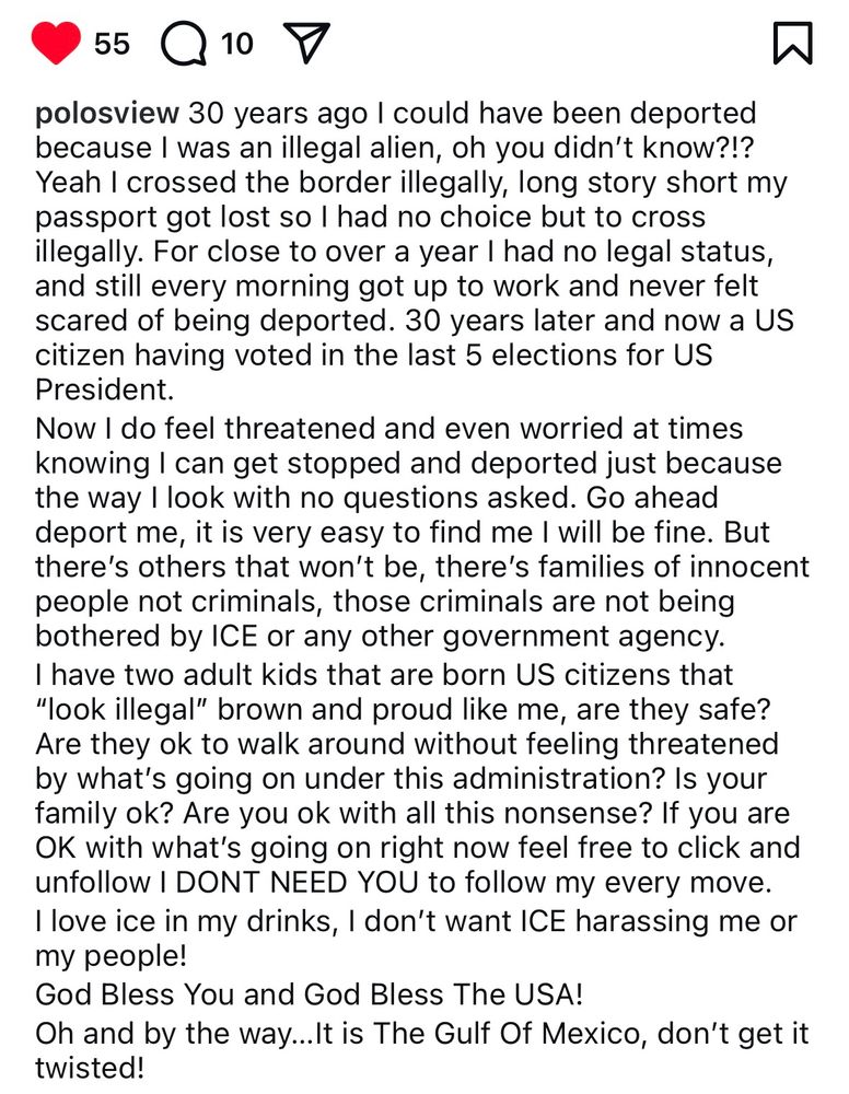 
polosview: 30 years ago I could have been deported because I was an illegal alien, oh you didn't know?!?
Yeah I crossed the border illegally, long story short my passport got lost so l had no choice but to cross illegally. For close to over a year I had no legal status, and still every morning got up to work and never felt scared of being deported. 30 years later and now a US citizen having voted in the last 5 elections for US President.
Now I do feel threatened and even worried at times knowing I can get stopped and deported just because the way I look with no questions asked. Go ahead deport me, it is very easy to find me I will be fine. But there's others that won't be, there's families of innocent people not criminals, those criminals are not being bothered by ICE or any other government agency.
I have two adult kids that are born US citizens that
"look illegal" brown and proud like me, are they safe?
Are they ok to walk around without feeling threatened by what's going on under this administration? Is your family ok? Are you ok with all this nonsense? If you are OK with what's going on right now feel free to click and unfollow I DONT NEED YOU to follow my every move.
I love ice in my drinks, I don't want ICE harassing me or my people!
God Bless You and God Bless The USA!
Oh and by the way...It is The Gulf Of Mexico, don't get it twisted!