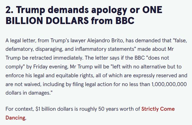 Trump demands apology or ONE BILLION DOLLARS from BBC

A legal letter, from Trump's lawyer Alejandro Brito, has demanded that "false, defamatory, disparaging, and inflammatory statements" made about Mr Trump be retracted immediately. The letter says if the BBC "does not comply" by Friday evening, Mr Trump will be "left with no alternative but to enforce his legal and equitable rights, all of which are expressly reserved and are not waived, including by filing legal action for no less than 1,000,000,000 dollars in damages."

For context, $1 billion dollars is roughly 50 years worth of Strictly Come Dancing,