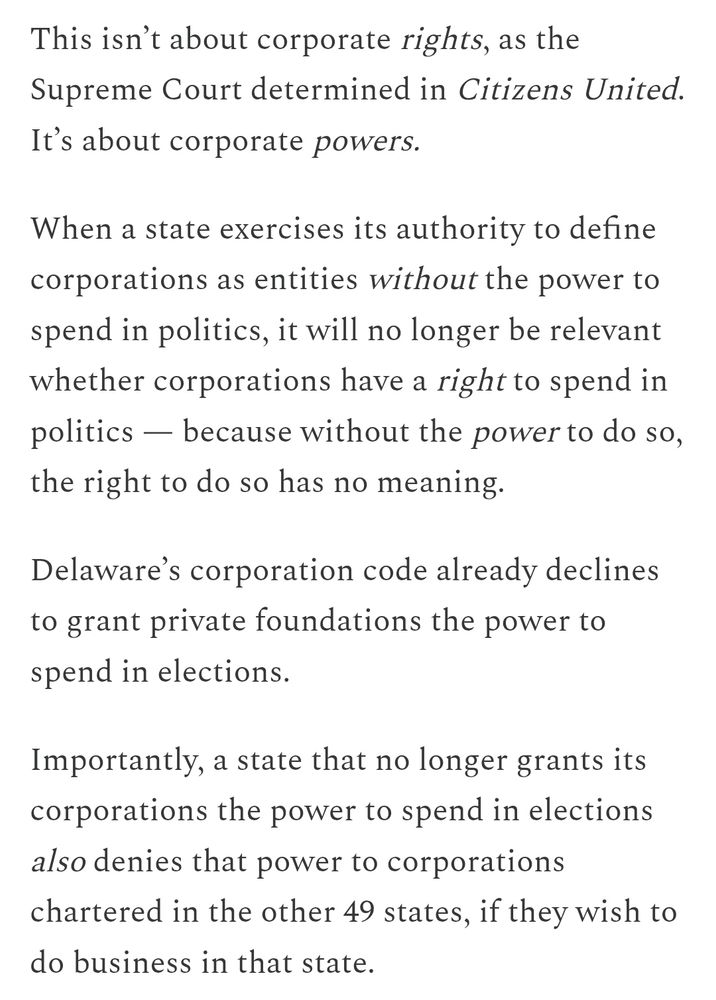 This isn’t about corporate rights, as the Supreme Court determined in Citizens United. It’s about corporate powers.

When a state exercises its authority to define corporations as entities without the power to spend in politics, it will no longer be relevant whether corporations have a right to spend in politics — because without the power to do so, the right to do so has no meaning.

Delaware’s corporation code already declines to grant private foundations the power to spend in elections.

Importantly, a state that no longer grants its corporations the power to spend in elections also denies that power to corporations chartered in the other 49 states, if they wish to do business in that state.