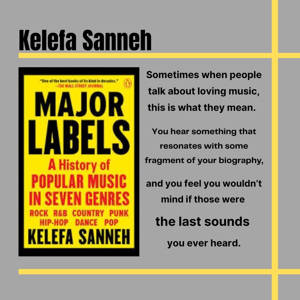 Quote from the book Major Labels by Kelefa Sanneh. “Sometimes when people talk about loving music, this is what they mean. You hear something that resonates with some fragment of your biography, and you feel you wouldn’t mind if those were the last sounds you ever heard.”