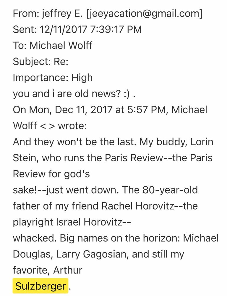 From: jeffrey E. [jeeyacation@gmail.com]
Sent: 12/11/2017 7:39:17 PM
To: Michael Wolff
Subject: Re:
Importance: High
you and i are old news? :).
On Mon, Dec 11, 2017 at 5:57 PM, Michael Wolff < > wrote:
And they won't be the last. My buddy, Lorin Stein, who runs the Paris Review--the Paris Review for god's
sake!--just went down. The 80-year-old father of my friend Rachel Horovitz--the playright Israel Horovitz--
whacked. Big names on the horizon: Michael Douglas, Larry Gagosian, and still my favorite, Arthur Sulzberger .