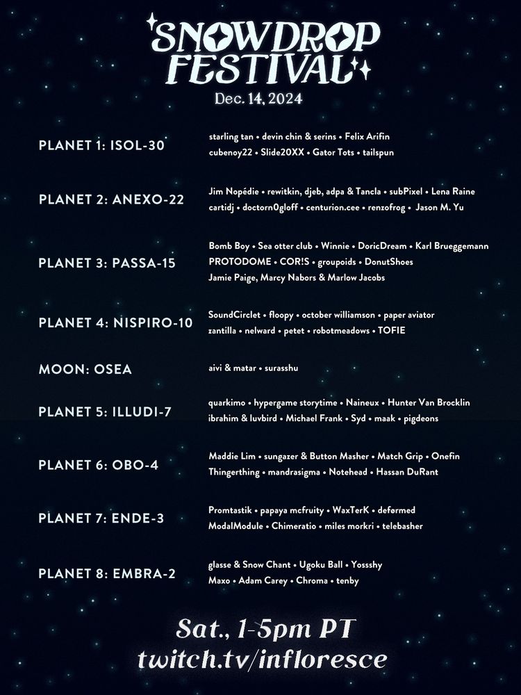 Our festival will be divided into 9 groups of songs, themed after imaginary planets and one moon. The festival will open with starling tan and end with tenby. In the coming days, we'll post more information on our website for people who would like alt text for all the planet and artist names.

Text: 
Snowdrop Festival, December 14, 2024.
Saturday, 1-5 PM Pacific Time.
twitch.tv/infloresce