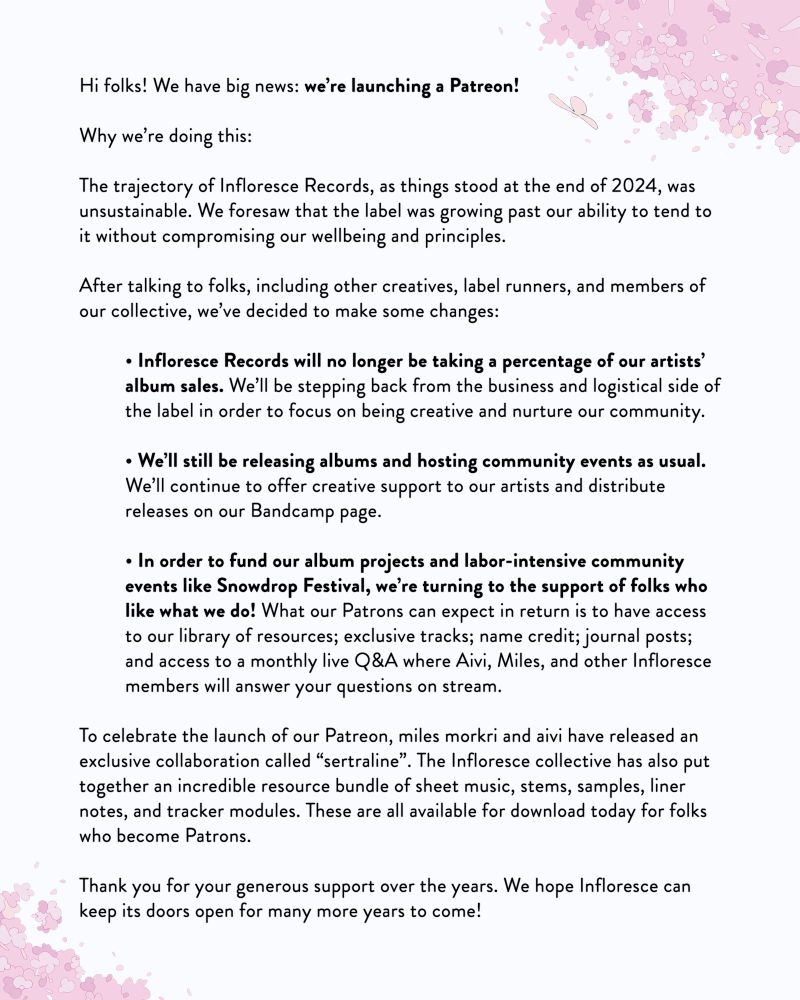 Hi folks! We have big news: we’re launching a Patreon!

Why we’re doing this:

The trajectory of Infloresce Records, as things stood at the end of 2024, was unsustainable. We foresaw that the label was growing past our ability to tend to it without compromising our wellbeing and principles.

After talking to folks, including other creatives, label runners, and members of our collective, we’ve decided to make some changes:

– Infloresce Records will no longer be taking a percentage of our artists’ album sales. We’ll be stepping back from the business and logistical side of the label in order to focus on being creative and nurture our community.

– We’ll still be releasing albums and hosting community events as usual. We’ll continue to offer creative support to our artists and distribute releases on our Bandcamp page.

– In order to fund our album projects and labor-intensive community events like Snowdrop Festival, we’re turning to the support of folks who like what we do! What our Patrons can expect in return is to have access to our library of resources; exclusive tracks; name credit; journal posts; and access to a monthly live Q&A where Aivi, Miles, and other Infloresce members will answer your questions on stream.

To celebrate the launch of our Patreon, miles morkri and aivi have released an exclusive collaboration called “sertraline”. The Infloresce collective has also put together an incredible resource bundle of sheet music, stems, samples, liner notes, and tracker modules. These are all available for download today for folks who become Patrons.

Thank you for your generous support over the years. We hope Infloresce can keep its doors open for many more years to come!