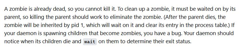 "A zombie is already dead, so you cannot kill it. To clean up a zombie, it must be waited on by its parent, so killing the parent should work to eliminate the zombie. (After the parent dies, the zombie will be inherited by pid 1, which will wait on it and clear its entry in the process table.) If your daemon is spawning children that become zombies, you have a bug. Your daemon should notice when its children die and wait on them to determine their exit status."