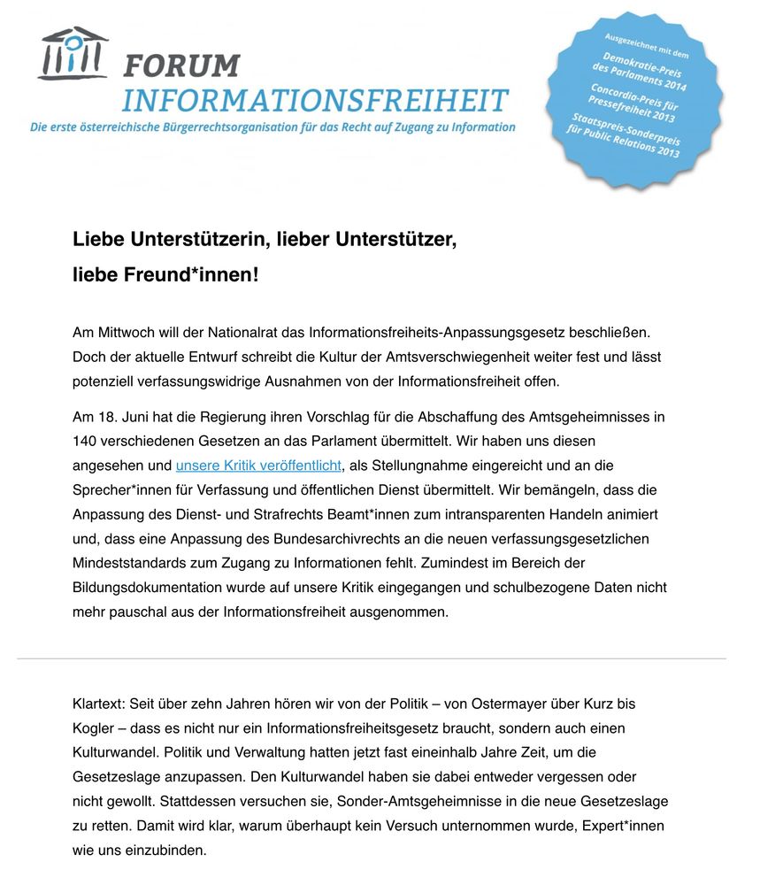 Liebe Unterstützerin, lieber Unterstützer,

liebe Freund*innen!

Am Mittwoch will der Nationalrat das Informationsfreiheits-Anpassungsgesetz beschließen. Doch der aktuelle Entwurf schreibt die Kultur der Amtsverschwiegenheit weiter fest und lässt potenziell verfassungswidrige Ausnahmen von der Informationsfreiheit offen.  

Am 18. Juni hat die Regierung ihren Vorschlag für die Abschaffung des Amtsgeheimnisses in 140 verschiedenen Gesetzen an das Parlament übermittelt. Wir haben uns diesen angesehen und unsere Kritik veröffentlicht, als Stellungnahme eingereicht und an die Sprecher*innen für Verfassung und öffentlichen Dienst übermittelt. Wir bemängeln, dass die Anpassung des Dienst- und Strafrechts Beamt*innen zum intransparenten Handeln animiert und, dass eine Anpassung des Bundesarchivrechts an die neuen verfassungsgesetzlichen Mindeststandards zum Zugang zu Informationen fehlt. Zumindest im Bereich der Bildungsdokumentation wurde auf unsere Kritik eingegangen und schulbezogene Daten nicht mehr pauschal aus der Informationsfreiheit ausgenommen.

Klartext: Seit über zehn Jahren hören wir von der Politik – von Ostermayer über Kurz bis Kogler – dass es nicht nur ein Informationsfreiheitsgesetz braucht, sondern auch einen Kulturwandel. Politik und Verwaltung hatten jetzt fast eineinhalb Jahre Zeit, um die Gesetzeslage anzupassen. Den Kulturwandel haben sie dabei entweder vergessen oder nicht gewollt. Stattdessen versuchen sie, Sonder-Amtsgeheimnisse in die neue Gesetzeslage zu retten. Damit wird klar, warum überhaupt kein Versuch unternommen wurde, Expert*innen wie uns einzubinden.