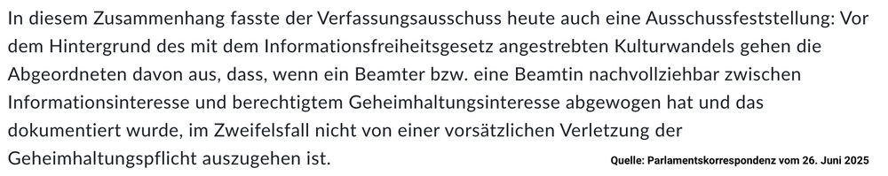 Parlamentskorrespondenz vom 26. Juni 2025:

In diesem Zusammenhang fasste der Verfassungsausschuss heute auch eine Ausschussfeststellung: Vor dem Hintergrund des mit dem Informationsfreiheitsgesetz angestrebten Kulturwandels gehen die Abgeordneten davon aus, dass, wenn ein Beamter bzw. eine Beamtin nachvollziehbar zwischen Informationsinteresse und berechtigtem Geheimhaltungsinteresse abgewogen hat und das dokumentiert wurde, im Zweifelsfall nicht von einer vorsätzlichen Verletzung der Geheimhaltungspflicht auszugehen ist.