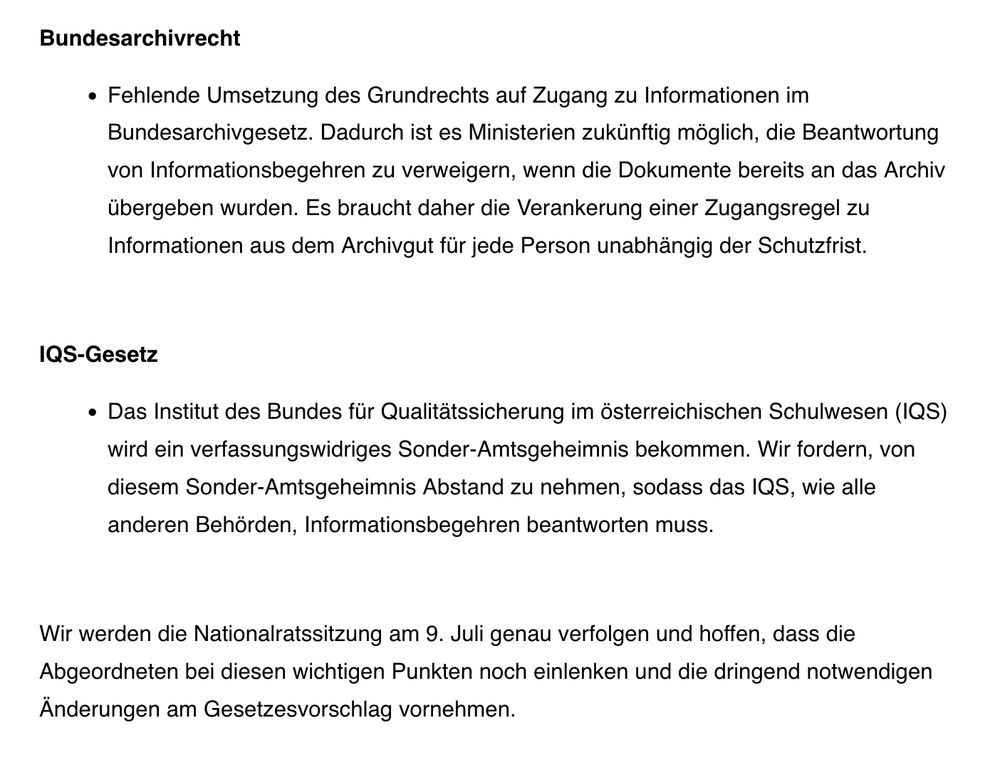 Bundesarchivrecht

    Fehlende Umsetzung des Grundrechts auf Zugang zu Informationen im Bundesarchivgesetz. Dadurch ist es Ministerien zukünftig möglich, die Beantwortung von Informationsbegehren zu verweigern, wenn die Dokumente bereits an das Archiv übergeben wurden. Es braucht daher die Verankerung einer Zugangsregel zu Informationen aus dem Archivgut für jede Person unabhängig der Schutzfrist.

 

IQS-Gesetz

    Das Institut des Bundes für Qualitätssicherung im österreichischen Schulwesen (IQS) wird ein verfassungswidriges Sonder-Amtsgeheimnis bekommen. Wir fordern, von diesem Sonder-Amtsgeheimnis Abstand zu nehmen, sodass das IQS, wie alle anderen Behörden, Informationsbegehren beantworten muss.

 

Wir werden die Nationalratssitzung am 9. Juli genau verfolgen und hoffen, dass die Abgeordneten bei diesen wichtigen Punkten noch einlenken und die dringend notwendigen Änderungen am Gesetzesvorschlag vornehmen.