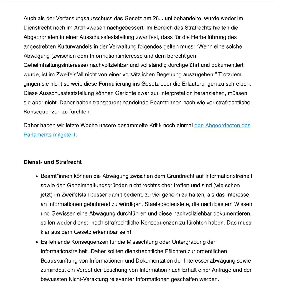 Auch als der Verfassungsausschuss das Gesetz am 26. Juni behandelte, wurde weder im Dienstrecht noch im Archivwesen nachgebessert. Im Bereich des Strafrechts hielten die Abgeordneten in einer Ausschussfeststellung zwar fest, dass für die Herbeiführung des angestrebten Kulturwandels in der Verwaltung folgendes gelten muss: “Wenn eine solche Abwägung (zwischen dem Informationsinteresse und dem berechtigen Geheimhaltungsinteresse) nachvollziehbar und vollständig durchgeführt und dokumentiert wurde, ist im Zweifelsfall nicht von einer vorsätzlichen Begehung auszugehen.” Trotzdem gingen sie nicht so weit, diese Formulierung ins Gesetz oder die Erläuterungen zu schreiben. Diese Ausschussfeststellung können Gerichte zwar zur Interpretation heranziehen, müssen sie aber nicht. Daher haben transparent handelnde Beamt*innen nach wie vor strafrechtliche Konsequenzen zu fürchten.

Daher haben wir letzte Woche unsere gesammelte Kritik noch einmal den Abgeordneten des Parlaments mitgeteilt:

 

Dienst- und Strafrecht

    Beamt*innen können die Abwägung zwischen dem Grundrecht auf Informationsfreiheit sowie den Geheimhaltungsgründen nicht rechtssicher treffen und sind (wie schon jetzt) im Zweifelsfall besser damit bedient, zu viel geheim zu halten, als das Interesse an Informationen gebührend zu würdigen. Staatsbedienstete, die nach bestem Wissen und Gewissen eine Abwägung durchführen und diese nachvollziehbar dokumentieren, sollen weder dienst- noch strafrechtliche Konsequenzen zu fürchten haben. Das muss klar aus dem Gesetz erkennbar sein!
    Es fehlende Konsequenzen für die Missachtung oder Untergrabung der Informationsfreiheit. Daher sollten dienstrechtliche Pflichten zur ordentlichen Beauskunftung von Informationen und Dokumentation der Interessenabwägung sowie zumindest ein Verbot der Löschung von Information nach Erhalt einer Anfrage und der bewussten Nicht-Veraktung relevanter Informationen geschaffen werden.
