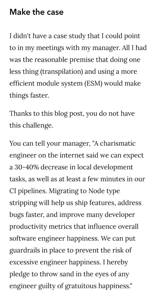Make the case

I didn't have a case study that I could point to in my meetings with my manager. All I had was the reasonable premise that doing one less thing (transpilation) and using a more efficient module system (ESM) would make things faster.

Thanks to this blog post, you do not have this challenge.

You can tell your manager, "A charismatic engineer on the internet said we can expect a 30-40% decrease in local development tasks, as well as at least a few minutes in our CI pipelines. Migrating to Node type stripping will help us ship features, address bugs faster, and improve many developer productivity metrics that influence overall software engineer happiness. We can put guardrails in place to prevent the risk of excessive engineer happiness. I hereby pledge to throw sand in the eyes of any engineer guilty of gratuitous happiness."