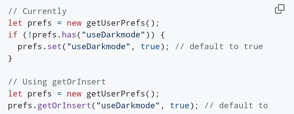 // Currently
let prefs = new getUserPrefs();
if (!prefs.has("useDarkmode")) {
  prefs.set("useDarkmode", true); // default to true
}

// Using getOrInsert
let prefs = new getUserPrefs();
prefs.getOrInsert("useDarkmode", true); // default to true