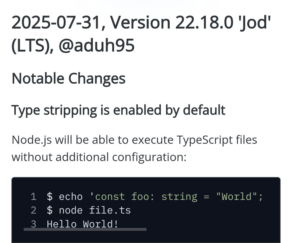 2025-07-31, Version 22.18.0 'Jod' (LTS), @aduh95
Notable Changes
Type stripping is enabled by default
Node.js will be able to execute TypeScript files without additional configuration:

$ echo 'const foo: string = "World"; console.log(`Hello ${foo}!`);' > file.ts
$ node file.ts
Hello World!