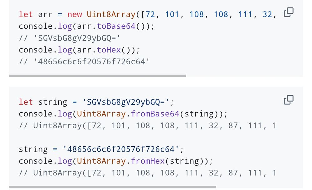 let arr = new Uint8Array([72, 101, 108, 108, 111, 32, 87, 111, 114, 108, 100]);
console.log(arr.toBase64());
// 'SGVsbG8gV29ybGQ='
console.log(arr.toHex());
// '48656c6c6f20576f726c64'
let string = 'SGVsbG8gV29ybGQ=';
console.log(Uint8Array.fromBase64(string));
// Uint8Array([72, 101, 108, 108, 111, 32, 87, 111, 114, 108, 100])

string = '48656c6c6f20576f726c64';
console.log(Uint8Array.fromHex(string));
// Uint8Array([72, 101, 108, 108, 111, 32, 87, 111, 114, 108, 100])
