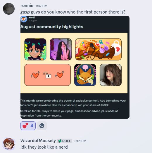 A screenshot showing an exchange in Discord. The first poster, named Ronnie, shared an image showing a series of creators being highlighted in a post by Ko-Fi. The first poster coyly asked who the first person was. The second poster, Wizard of Mousely replied simply: "I dont know, they look like a nerd."