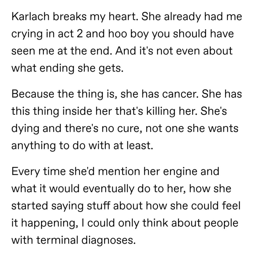 Karlach breaks my heart. She already had me crying in act 2 and hoo boy you should have seen me at the end. And it's not even about what ending she gets.

Because the thing is, she has cancer. She has this thing inside her that's killing her. She's dying and there's no cure, not one she wants anything to do with at least.

Every time she'd mention her engine and what it would eventually do to her, how she started saying stuff about how she could feel it happening, I could only think about people with terminal diagnoses.
