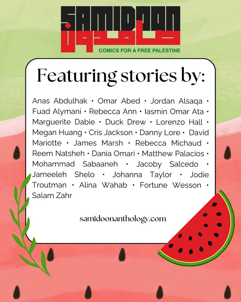 Featuring stories by Anas Abdulhak, Omar Abed, Jordan Alsaqa, Fuad Alymani, Rebecca Ann, Iasmin Omar Ata, Marguerite Dabie, Duck Drew, Lorenzo Hall, Megan Huang, Cris Jackson, Danny Lore, David Mariotte, James Marsh, Rebecca Michaud, Reem Natesh, Dania Omari, Matthew Palacios, Mohammad Sabaaneh, Jacoby Salcedo, Jameeleh Shelo, Johanna Taylor, Jodie Troutman, Alina Wahab, Fortune Wesson, Salam Zahr. samidoonanthology.com 

The graphic also includes the book's logo and iconography of watermelons and olive branches. 
