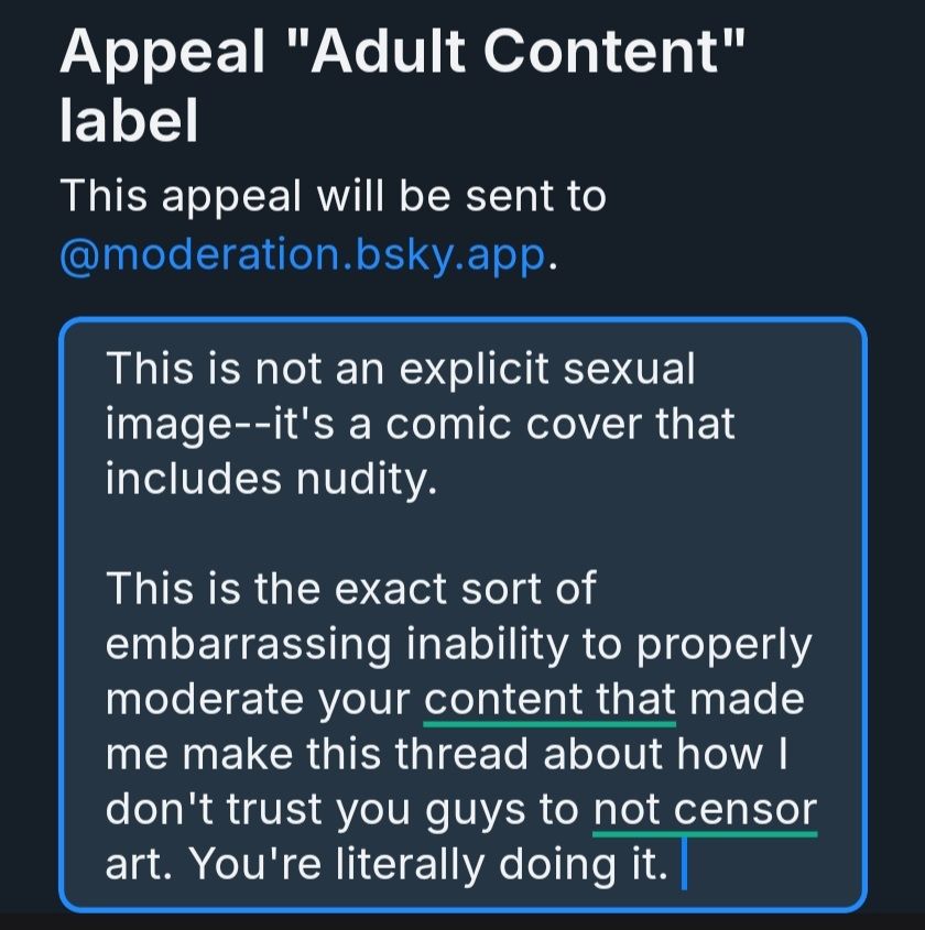 My appeal to the "Adult Content" label Bsky applied to a comic cover that was already tagged for nudity. 

This is not an explicit sexual image--it's a comic covers that includes nudity. 

This is the exact sort of embarrassing inability to properly moderate your content that made me make this thread about how I don't trust you guys to not censor art. You're literally doing it. 
