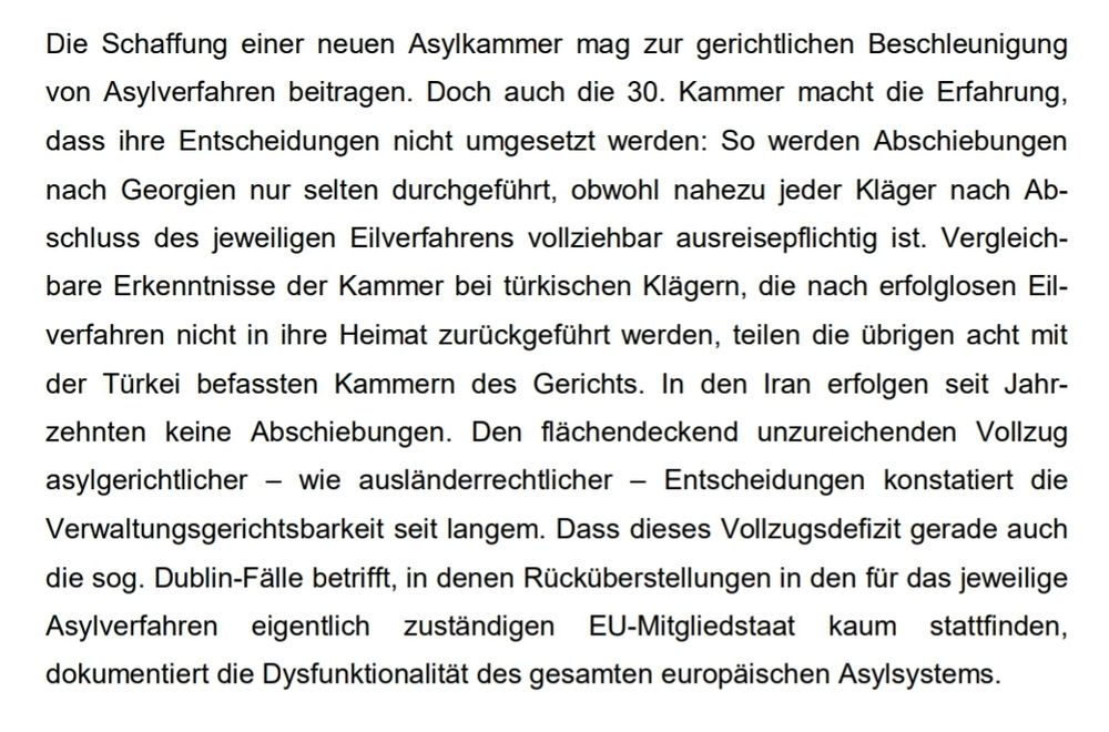 Die Schaffung einer neuen Asylkammer mag zur gerichtlichen Beschleunigung 
von Asylverfahren beitragen. Doch auch die 30. Kammer macht die Erfahrung, 
dass ihre Entscheidungen nicht umgesetzt werden: So werden Abschiebungen 
nach Georgien nur selten durchgeführt, obwohl nahezu jeder Kläger nach Ab-
schluss des jeweiligen Eilverfahrens vollziehbar ausreisepflichtig ist. Vergleich-
bare Erkenntnisse der Kammer bei türkischen Klägern, die nach erfolglosen Eil-
verfahren nicht in ihre Heimat zurückgeführt werden, teilen die übrigen acht mit 
der Türkei befassten Kammern des Gerichts. In den Iran erfolgen seit Jahr-
zehnten keine Abschiebungen. Den flächendeckend unzureichenden Vollzug 
asylgerichtlicher – wie ausländerrechtlicher – Entscheidungen konstatiert die 
Verwaltungsgerichtsbarkeit seit langem. Dass dieses Vollzugsdefizit gerade auch 
die sog. Dublin-Fälle betrifft, in denen Rücküberstellungen in den für das jeweilige 
Asylverfahren eigentlich zuständigen EU-Mitgliedstaat kaum stattfinden, 
dokumentiert die Dysfunktionalität des gesamten europäischen Asylsystems.