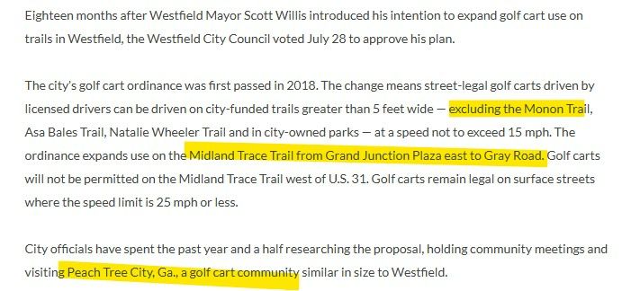 A portion of text from the July 28, 2025  article at this link:  https://youarecurrent.com/2025/07/28/westfield-city-council-approved-golf-cart-expansion-ordinance/?fbclid=IwY2xjawL6UYhleHRuA2FlbQIxMABicmlkETFoZTI3aEJueVNLZ0ZSZkNDAR4KigVe0NI8wq1VSB8IPgrFtvGQBJylA9yGBacCl3PjZIc0KCfhFOw3ZQHL9Q_aem_7k8oechR6MRqICsYYs3bFw

ighteen months after Westfield Mayor Scott Willis introduced his intention to expand golf cart use on trails in Westfield, the Westfield City Council voted July 28 to approve his plan.

The city’s golf cart ordinance was first passed in 2018. The change means street-legal golf carts driven by licensed drivers can be driven on city-funded trails greater than 5 feet wide — excluding the Monon Trail, Asa Bales Trail, Natalie Wheeler Trail and in city-owned parks — at a speed not to exceed 15 mph. The ordinance expands use on the Midland Trace Trail from Grand Junction Plaza east to Gray Road. Golf carts will not be permitted on the Midland Trace Trail west of U.S. 31. Golf carts remain legal on surface streets where the speed limit is 25 mph or less.

City officials have spent the past year and a half researching the proposal, holding community meetings and visiting Peach Tree City, Ga., a golf cart community similar in size to Westfield.