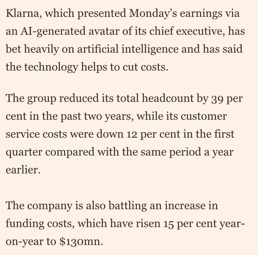Screenshot from a financial times article titled “Klarna’s losses widen after more consumers fail to repay loans” that reads “Klarna, which presented Monday’s earnings via an AI-generated avatar of its chief executive, has bet heavily on artificial intelligence and has said the technology helps to cut costs.

The group reduced its total headcount by 39 per cent in the past two years, while its customer service costs were down 12 per cent in the first quarter compared with the same period a year earlier.

The company is also battling an increase in funding costs, which have risen 15 per cent year-on-year to $130mn.”