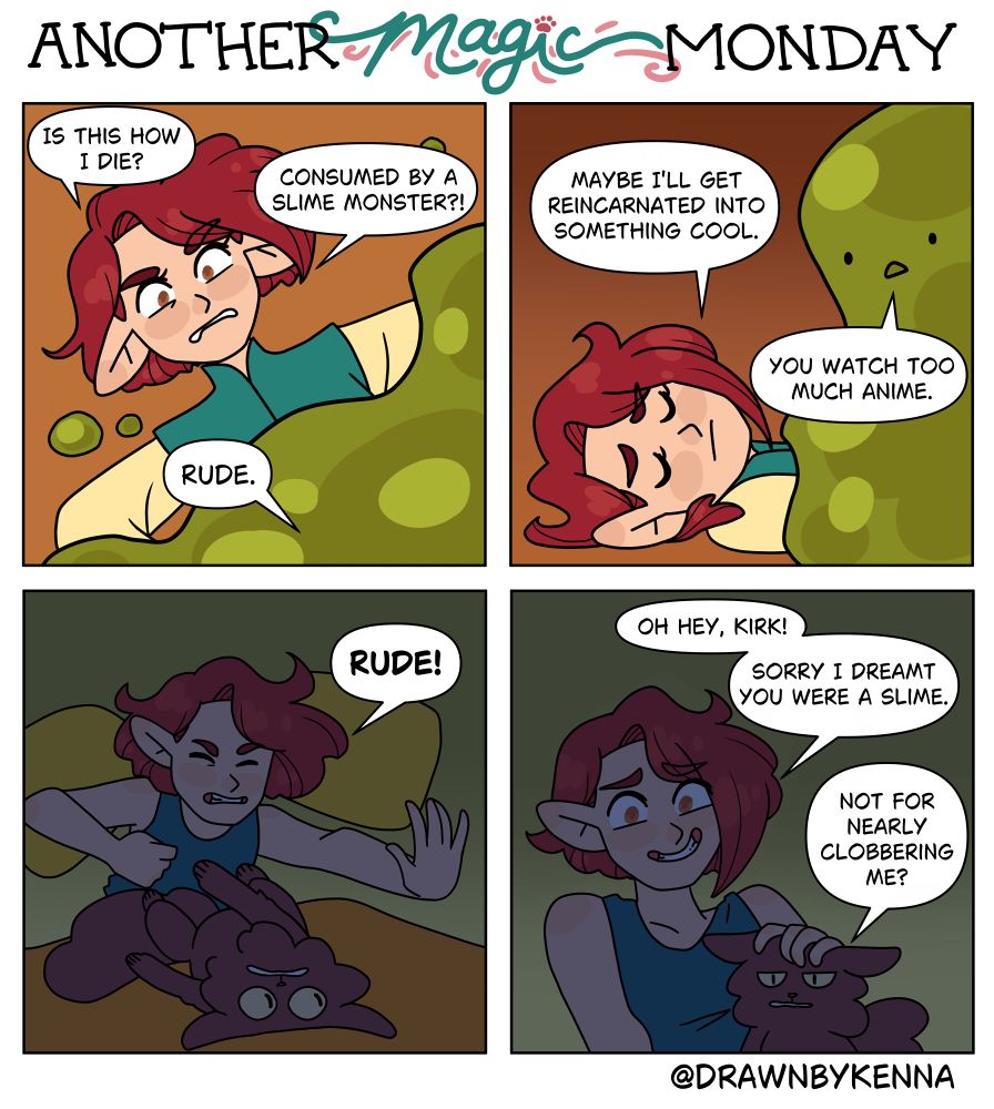 Panel 1: Laurel is on the ground, partially covered by a green, slimed substance. “Is this how I die? Consumed by a slime monster?!” The slime monster responds: “Rude.”

Panel 2: Laurel resigns herself to her fate. “Maybe I’ll get reincarnated into something cool.” The slime monster, still on top of Laurel, says, “You watch too much anime.”

Panel 3: Laurel fights back against the slime monster… or rather, she wakes up, sort of. She shouts “RUDE!” as she sits up, throwing her palm out towards Kirk the cat. Kirk, who had been sleeping on top of Laurel, narrowly avoids being hit.

Panel 4: Laurel pets Kirk and says, “Oh hey, Kirk! Sorry I dreamt you were a slime.”
Kirk looks thoroughly unimpressed as he says, “Not for nearly clobbering me?”