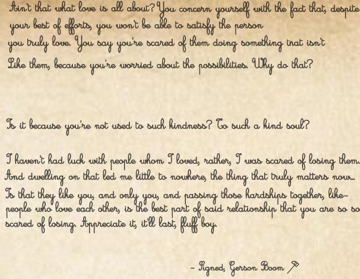 'Ain't that what love is all about? You concern yourself with the fact that, despite your best of efforts, you won't be able to satisfy the person you truly love. You say you're scared of them doing something that isn't like them, because you're worried about the possibilities. Why do that?

Is it because you're not used to such kindness? To such a kind soul?

I haven't had luck with people whom I loved, rather, I was scared of losing them. And dwelling on that led me little to nowhere, the thing that truly matters now... Is that they like you, and only you, and passing those hardships together, like people who love each other, is the best part of said relationship that you are so so scared of losing. Appreciate it, it'll last, fluff boy.'

- Signed, Gerson Boom.