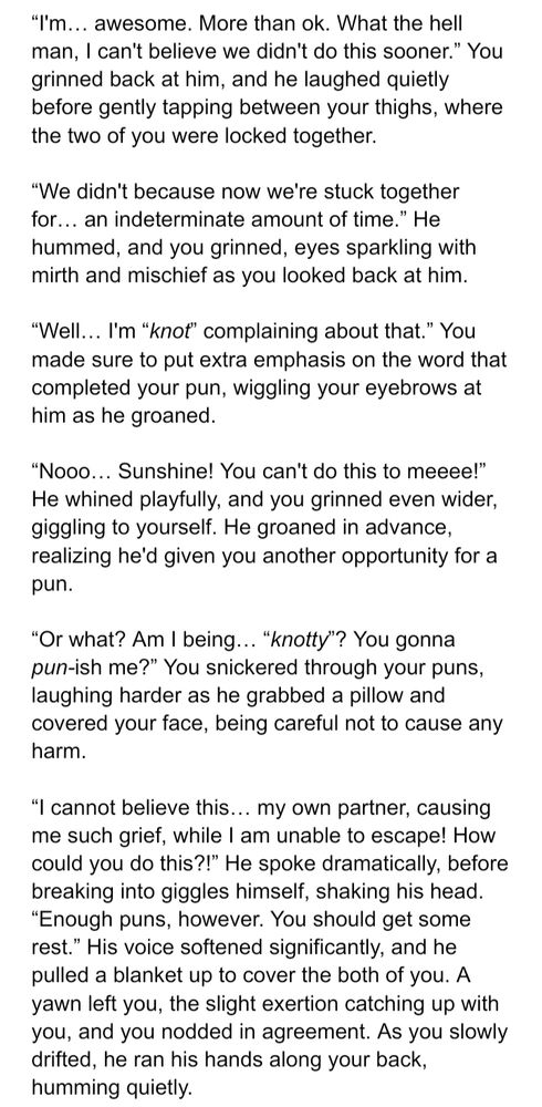 “I'm… awesome. More than ok. What the hell man, I can't believe we didn't do this sooner.” You grinned back at him, and he laughed quietly before gently tapping between your thighs, where the two of you were locked together.

“We didn't because now we're stuck together for… an indeterminate amount of time.” He hummed, and you grinned, eyes sparkling with mirth and mischief as you looked back at him.

“Well… I'm “knot” complaining about that.” You made sure to put extra emphasis on the word that completed your pun, wiggling your eyebrows at him as he groaned.

“Nooo… Sunshine! You can't do this to meeee!” He whined playfully, and you grinned even wider, giggling to yourself. He groaned in advance, realizing he'd given you another opportunity for a pun.

“Or what? Am I being… “knotty”? You gonna pun-ish me?” You snickered through your puns, laughing harder as he grabbed a pillow and covered your face, being careful not to cause any harm.

“I cannot believe this… my own partner, causing me such grief, while I am unable to escape! How could you do this?!” He spoke dramatically, before breaking into giggles himself, shaking his head. “Enough puns, however. You should get some rest.” His voice softened significantly, and he pulled a blanket up to cover the both of you. A yawn left you, the slight exertion catching up with you, and you nodded in agreement. As you slowly drifted, he ran his hands along your back, humming quietly.
