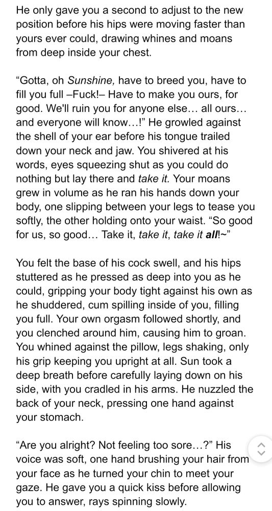 He only gave you a second to adjust to the new position before his hips were moving faster than yours ever could, drawing whines and moans from deep inside your chest.

“Gotta, oh Sunshine, have to breed you, have to fill you full –Fuck!– Have to make you ours, for good. We'll ruin you for anyone else… all ours… and everyone will know…!” He growled against the shell of your ear before his tongue trailed down your neck and jaw. You shivered at his words, eyes squeezing shut as you could do nothing but lay there and take it. Your moans grew in volume as he ran his hands down your body, one slipping between your legs to tease you softly, the other holding onto your waist. “So good for us, so good… Take it, take it, take it all!~” 

You felt the base of his cock swell, and his hips stuttered as he pressed as deep into you as he could, gripping your body tight against his own as he shuddered, cum spilling inside of you, filling you full. Your own orgasm followed shortly, and you clenched around him, causing him to groan. You whined against the pillow, legs shaking, only his grip keeping you upright at all. Sun took a deep breath before carefully laying down on his side, with you cradled in his arms. He nuzzled the back of your neck, pressing one hand against your stomach.

“Are you alright? Not feeling too sore…?” His voice was soft, one hand brushing your hair from your face as he turned your chin to meet your gaze. He gave you a quick kiss before allowing you to answer, rays spinning slowly.
