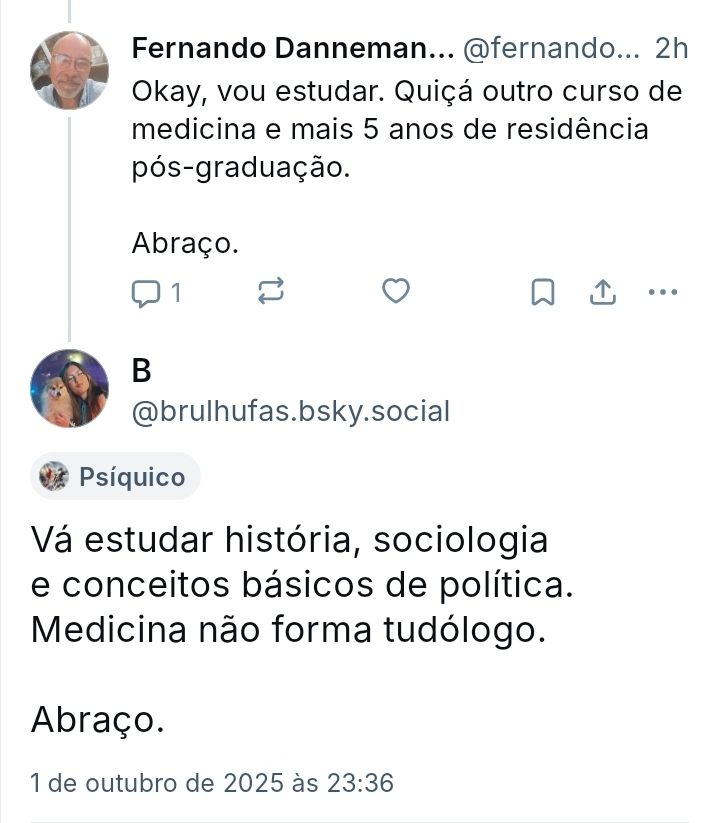 Print de conversa no Bluesky

Fernando Danneman @fernandoadanneman
Okay, vou estudar. Quiçá outro curso de medicina e mais 5 anos de residência pós-graduação.

Abraço.

B @brulhufas
Vá estudar história, sociologia e conceitos básicos de política. Medicina não forma tudólogo.

Abraço.