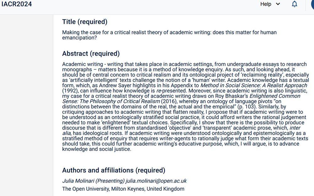 Title (required)
Making the case for a critical realist theory of academic writing: does this matter for human emancipation?
Abstract (required)

Academic writing - writing that takes place in academic settings, from undergraduate essays to research monographs – matters because it is a method of knowledge enquiry. As such, and looking ahead, it should be of central concern to critical realism and its ontological project of ‘reclaiming reality’, especially as ‘artificially intelligent’ texts challenge the notion of a ‘human’ writer. Academic knowledge has a textual form, which, as Andrew Sayer highlights in his Appendix to Method in Social Science: A Realist Approach (1992), can influence how knowledge is re-presented. Moreover, since academic writing is also linguistic, my case for a critical realist theory of academic writing draws on Roy Bhaskar’s Enlightened Common Sense: The Philosophy of Critical Realism (2016), whereby an ontology of language pivots “on distinctions between the d