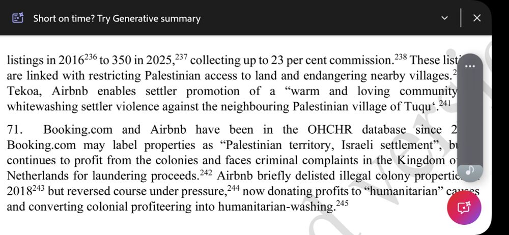 listings in 2016236 to 350 in 2025,237 collecting up to 23 per cent commission.238 These listings are linked with restricting Palestinian access to land and endangering nearby villages.239 In Tekoa, Airbnb enables settler promotion of a “warm and loving community”,240 whitewashing settler violence against the neighbouring Palestinian village of Tuqu‘.241 71. Booking.com and Airbnb have been in the OHCHR database since 2020. Booking.com may label properties as “Palestinian territory, Israeli settlement”, but it continues to profit from the colonies and faces criminal complaints in the Kingdom of the Netherlands for laundering proceeds.242 Airbnb briefly delisted illegal colony properties in 2018243 but reversed course under pressure,244 now donating profits to “humanitarian” causes and converting colonial profiteering into humanitarian-washing.245 