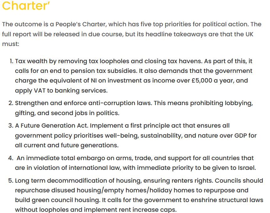 Charter’

The outcome is a People’s Charter, which has five top priorities for political action. The full report will be released in due course, but its headline takeaways are that the UK must:

    Tax wealth by removing tax loopholes and closing tax havens. As part of this, it calls for an end to pension tax subsidies. It also demands that the government charge the equivalent of NI on investment as income over £5,000 a year, and apply VAT to banking services.
    Strengthen and enforce anti-corruption laws. This means prohibiting lobbying, gifting, and second jobs in politics.
    A Future Generation Act. Implement a first principle act that ensures all government policy prioritises well-being, sustainability, and nature over GDP for all current and future generations.
     An immediate total embargo on arms, trade, and support for all countries that are in violation of international law, with immediate priority to be given to Israel.
    Long term decommodification of housing, ensuring renters rights. Councils should repurchase disused housing/empty homes/holiday homes to repurpose and build green council housing. It calls for the government to enshrine structural laws without loopholes and implement rent increase caps.
