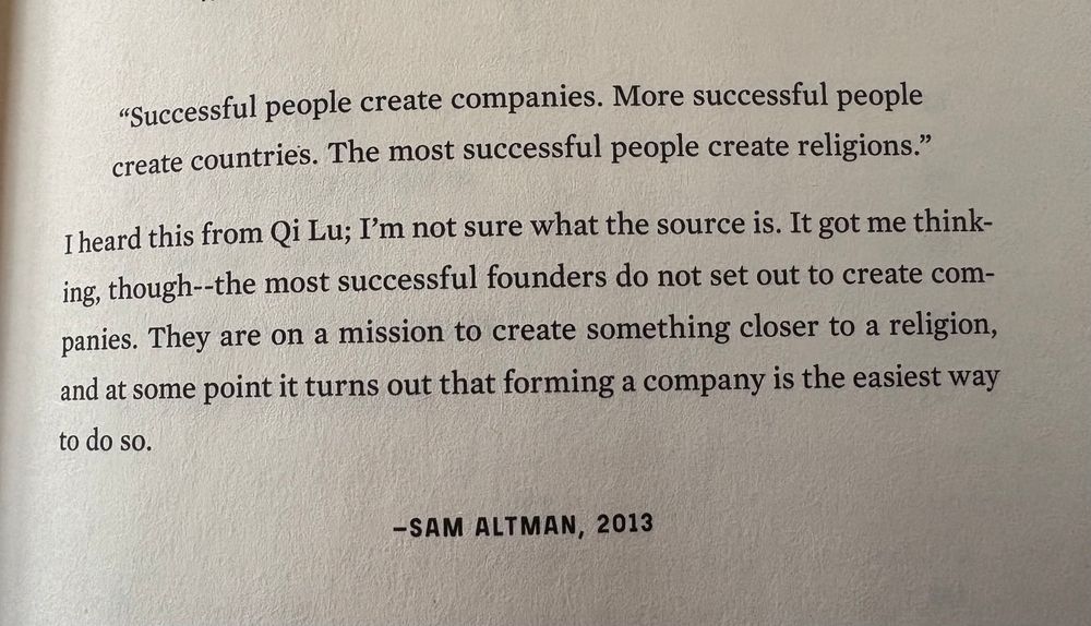 A quote from Sam Altman in 2013: "Successful people create companies. More successful people create countries. The most successful people create religions."
I heard this from Qi Lu; I'm not sure what the source is. It got me thinking, though--the most successful founders do not set out to create companies. They are on a mission to create something closer to a religion, and at some point it turns out that forming a company is the easiest way to do so.