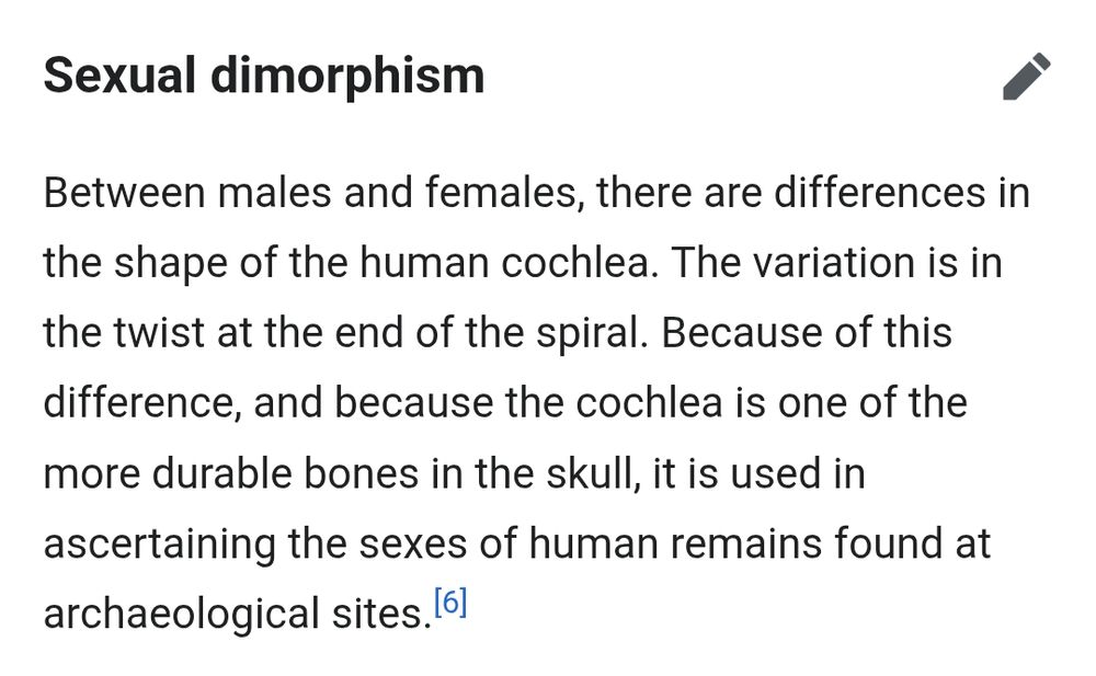 A wikipedia quote from the anatomy of the cochlea:

Sexual dimorphism

Between males and females, there are differences in the shape of the human cochlea. The variation is in the twist at the end of the spiral. Because of this difference, and because the cochlea is one of the more durable bones in the skull, it is used in ascertaining the sexes of human remains found at archaeological sites.