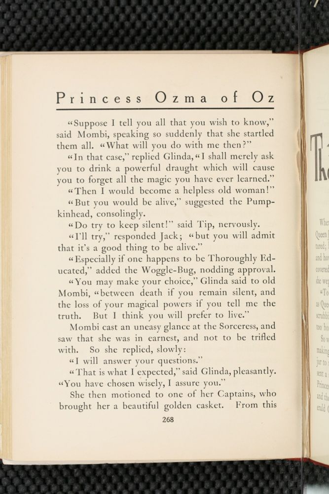 Princess Ozma of Oz

"Suppose I tell you all that you wish to know," said Mombi, speaking so suddenly that she startled them all. "What will you do with me then?'

"In that case," replied Glinda, "I shall merely ask you to drink a powerful draught which will cause you to forget all the magic you have ever learned."

"Then I would become a helpless old woman!'

"But you would be alive," suggested the Pumpkinhead, consolingly.

"Do try to keep silent!' said Tip, nervously.

"I'll try," responded Jack; "but you will admit that it's a good thing to be alive."

"Especially if one happens to be Thoroughly Educated," added the Woggle-Bug, nodding approval.

"You may make your choice," Glinda said to old Mombi, "between death if you remain silent, and the loss of your magical powers if you tell me the truth. But I think you will prefer to live."

Mombi cast an uneasy glance at the Sorceress, and saw that she was in earnest, and not to be trifled with. So she replied, slowly:

"I will answer your questions."

"That is what I expected," said Glinda, pleasantly. "You have chosen wisely, I assure you."

She then motioned to one of her Captains, who brought her a beautiful golden casket. From this

268