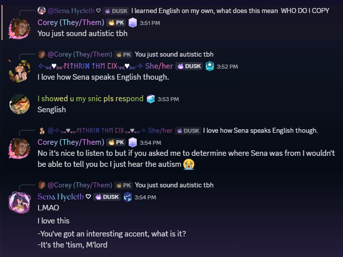 Me: I learned English on my own, what does this mean 
WHO DO I COPY
Corey: You just sound autistic tbh
Asthrid: I love how Sena speaks English though.
Sniv: Senglish
Corey: No it's nice to listen to but if you asked me to determine where Sena was from I wouldn't be able to tell you bc I just hear the autism 😭
Me: LMAO. I love this.
-You've got an interesting accent, what is it?
-It's the 'tism, M'lord