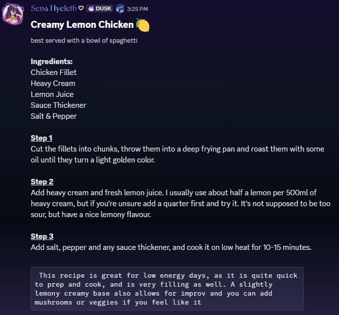 Creamy Lemon Chicken
Best served with a bowl of spaghetti

Ingredients:
Chicken Fillet 
Heavy Cream
Lemon Juice
Sauce Thickener 
Salt & Pepper 

Step 1
Cut the fillets into chunks, throw them into a deep frying pan and roast them with some oil until they turn a light golden color. 

Step 2
Add heavy cream and fresh lemon juice. I usually use about half a lemon per 500ml of heavy cream, but if you're unsure add a quarter first and try it. It's not supposed to be too sour, but have a nice lemony flavour. 

Step 3
Add salt, pepper and any sauce thickener, and cook it on low heat for 10-15 minutes.

This recipe is great for low energy days, as it is quite quick to prep and cook, and is very filling as well. A slightly lemony creamy base also allows for improv and you can add mushrooms or veggies if you feel like it