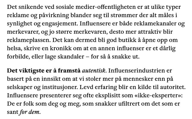 Tekst: Det snikende ved sosiale medier-offentligheten er at ulike typer reklame og påvirkning blander seg til strømmer der alt måles i synlighet og engasjement. Influensere er både reklamekanaler og merkevarer, og jo større merkevaren, desto mer attraktiv blir reklameplassen. Det kan dermed bli god butikk å åpne opp om helsa, skrive en kronikk om at en annen influenser er et dårlig forbilde, eller lage skandaler – for så å snakke ut.

Det viktigste er å framstå autentisk. Influenserindustrien er basert på en innsikt om at vi stoler mer på mennesker enn på selskaper og institusjoner. Levd erfaring blir en kilde til autoritet. Influensere presenterer seg ofte eksplisitt som «ikke-eksperter»: De er folk som deg og meg, som snakker ufiltrert om det som er sant for dem.