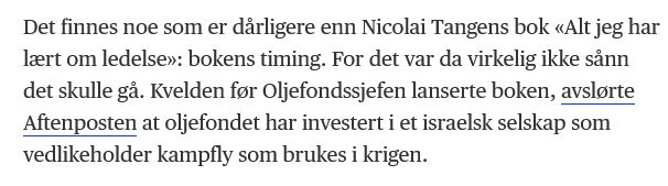 Det finnes noe som er dårligere enn Nicolai Tangens bok «Alt jeg har lært om ledelse»: bokens timing. For det var da virkelig ikke sånn det skulle gå. Kvelden før Oljefondssjefen lanserte boken, avslørte Aftenposten at oljefondet har investert i et israelsk selskap som vedlikeholder kampfly som brukes i krigen.