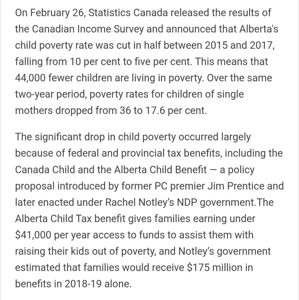 On February 26, Statistics Canada released the results of the Canadian Income Survey and announced that Alberta's child poverty rate was cut in half between 2015 and 2017, falling from 10 per cent to five per cent. This means that 44,000 fewer children are living in poverty. Over the same two-year period, poverty rates for children of single mothers dropped from 36 to 17.6 per cent. 

The significant drop in child poverty occurred largely because of federal and provincial tax benefits, including the Canada Child and the Alberta Child Benefit a policy proposal introduced by former PC premier Jim Prentice and later enacted under Rachel Notley's NDP government.The Alberta Child Tax benefit gives families earning under $41,000 per year access to funds to assist them with raising their kids out of poverty, and Notley's government estimated that families would receive $175 million in benefits in 2018-19 alone.

Source: https://www.tamarackcommunity.ca/latest/will-alberta-win-the-war-on-poverty