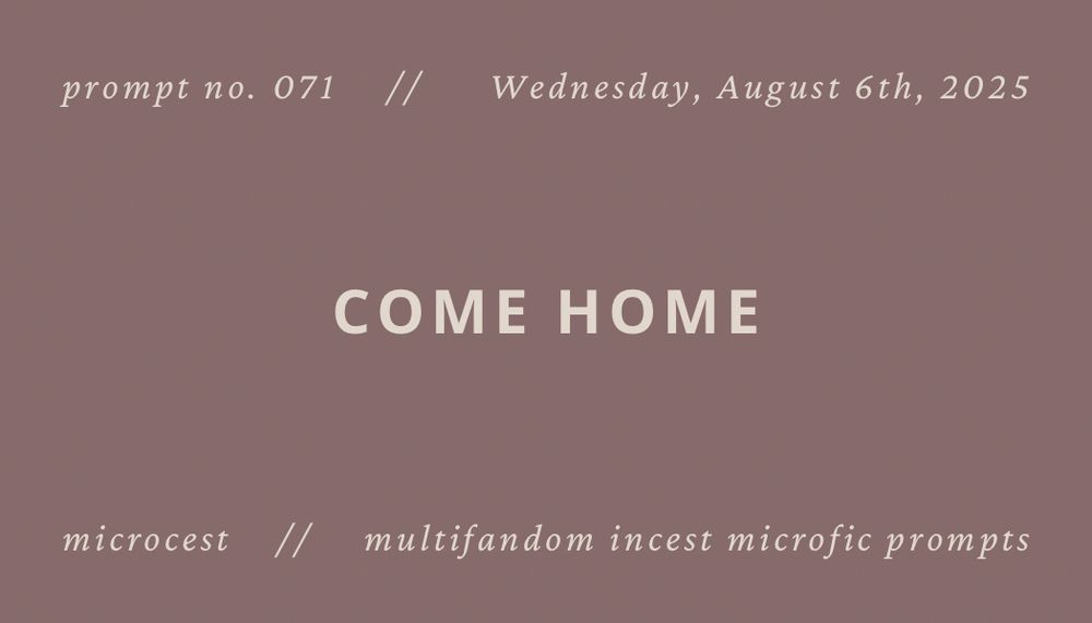 dusty pink background with white text that reads “prompt no. 071, Wednesday, August 6th, 2025: come home. Microcest: multifandom shipcest microfic prompts.”