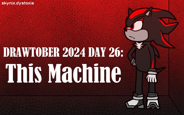 A drawing of Shadow the Hedgehog, a black and red hedgehog in gloves and hover shoes. He is standing in a metallic-looking room lit in black and red lighting, with his left hand resting on his hip.

The text reads: DRAWTOBER 2024 DAY 26: This Machine