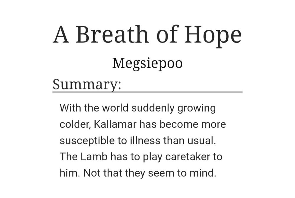 Fic title: A Breath of Hope

Summary: With the world suddenly growing colder, Kallamar has become more susceptible to illness than usual. The Lamb has to play caretaker to him. Not that they seem to mind. 