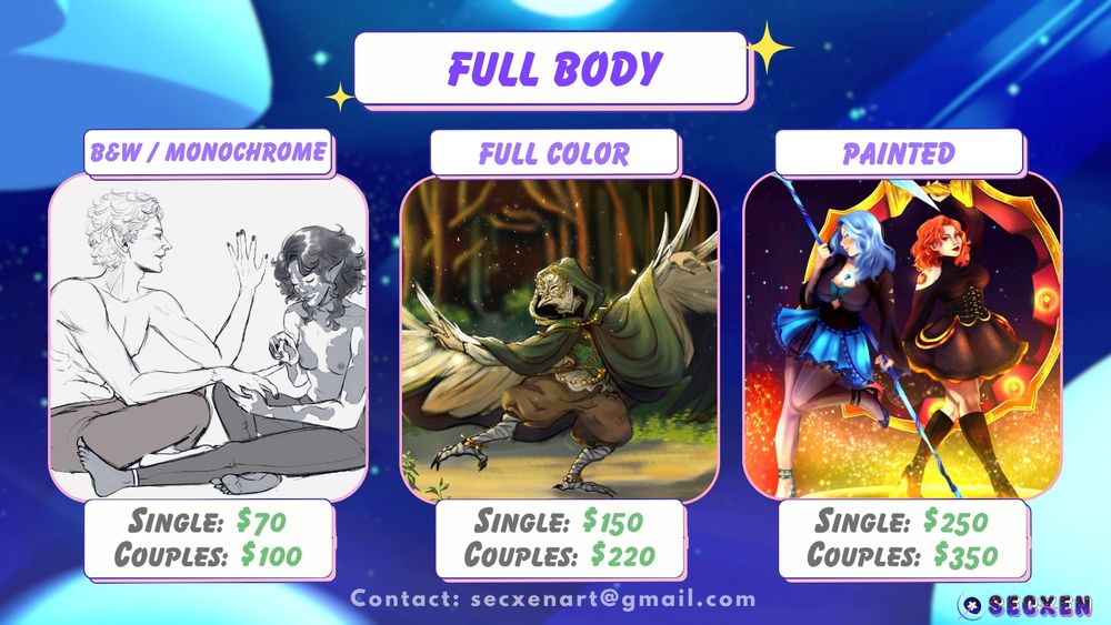 Full body. Black and white single is $70; couples is $100. Image depicts gray scale sketch of couple sitting on the floor while one paints the other's nails. Full color single is $150; couples is $220. Image depicts an anthropomorphic bird wearing a green hooded cloak, adorned with gold accents and mask while dancing in a forest that is sunlit. Painted single is $250; couples are $350. Image depicts two characters in long sleeve tops and flowy short skirts, holding glowy weapons. One character is blue themed and the other is orange themed; their weapons match the color of their theme. The background is of glowy sparkles floating from the floor and framing their legs. Text at the bottom reads: contact secxenart@gmail.com