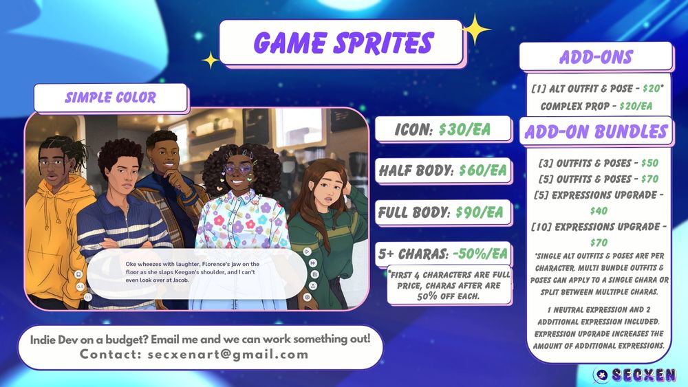 Game sprites. Simple color. Icon is $30 each. Half body is $60 each. Full body is $90 each. 5 plus charas is minus 50% each. First 4 characters are full price, charas after are 50% off each. Image depicts 5 characters look at the viewer with a visual novel text box ui sits at the bottom. Add-ons are: one alt outfit and pose that is $20, complex prop that is $20 each, 3 outfits and poses is $50, 5 outfits and poses is $70, 5 expressions upgrade is $40, 10 expressions upgrade is $70. Single alt outfits and poses are per character. Multi bundle outfits and poses can apply to a single chara or split between multiple charas. 1 neutral expression and 2 additional expressions included. Expression upgrade increases the amount of additional expressions. Text at bottom reads: Indie dev on a budget? Email me and we can work something out! Contact secxenart@gmail.com