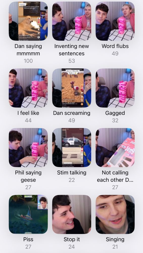An iPhone photo app folder collection. The first folder is called Dan saying MMMMMMM and has 100 clips. The second is called inventing new sentences and has 53 clips. The third is called word flubs and has 49 clips. The fourth is I feel like and has 44 clips. The fifth is dan screaming and has 49 clips. The sixth is gagged and has 32 clips. The seventh is Phil saying geese and has 27 clips. The eighth is stim talking and has 22 clips. The ninth is not calling each other D and has 27 clips. The 10th is piss and has 27 clips. The 11th is stop it and has 24 clips. and the 12th is singing and has 21 clips.
